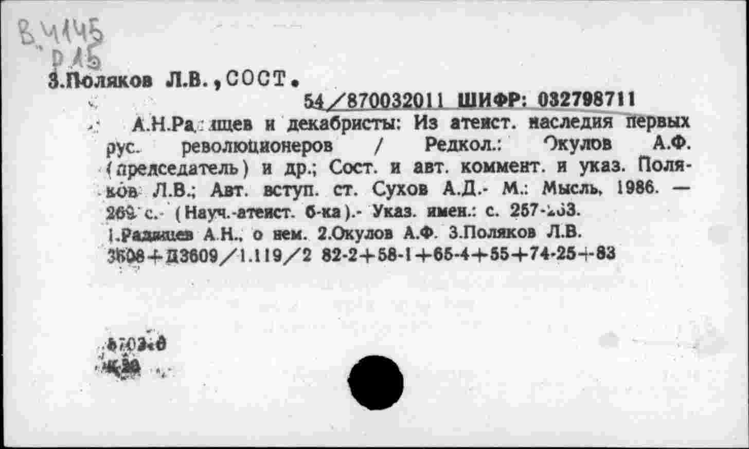 ﻿3.Поляков Л.В. »СОСТ.
<•	54 /870032011 ШИФР: 032798711
,• А.Н.Ра. паев и декабристы: Из атеист, наследия первых рус. революционеров / Редкол.: Окулов А.Ф. (председатель) и др.; Сост. и авт. коммент, и указ. Поляков Л.В.; Авт. вступ. ст. Сухов А.Д.- М.: Мысль, 1986. — 26й с.- (Науч.-атеист. б-ка).- Указ, имен.: с. 257-кбЗ.
Радищев АН., о нем. 2.Окулов А.Ф. 3.Поляков Л.В.
3608+Д3609/1.119/2 82-2+ 58-14-65-44-55+74-254-83
